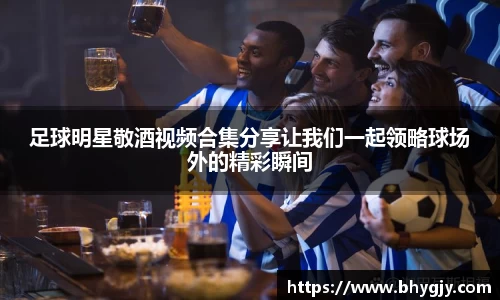 足球明星敬酒视频合集分享让我们一起领略球场外的精彩瞬间
